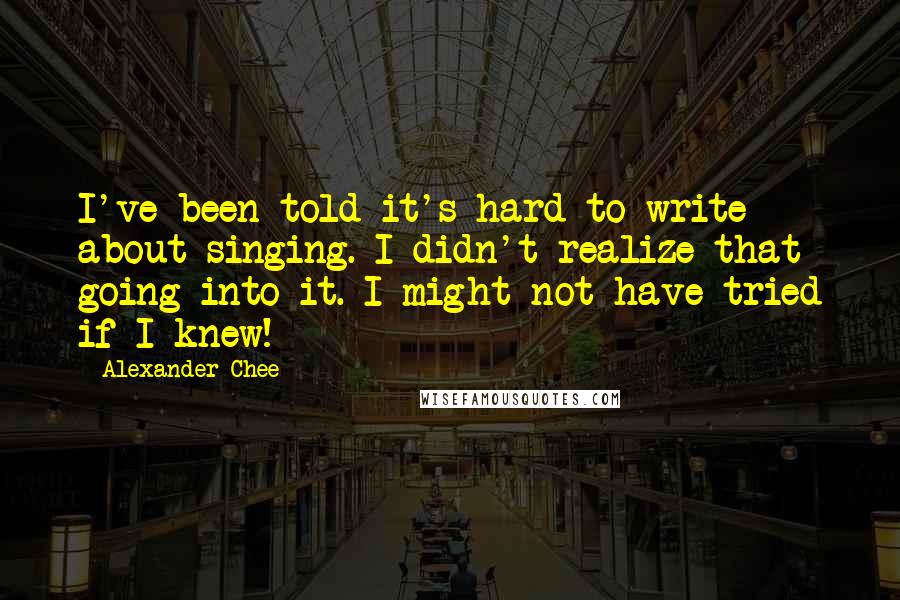 Alexander Chee Quotes: I've been told it's hard to write about singing. I didn't realize that going into it. I might not have tried if I knew!