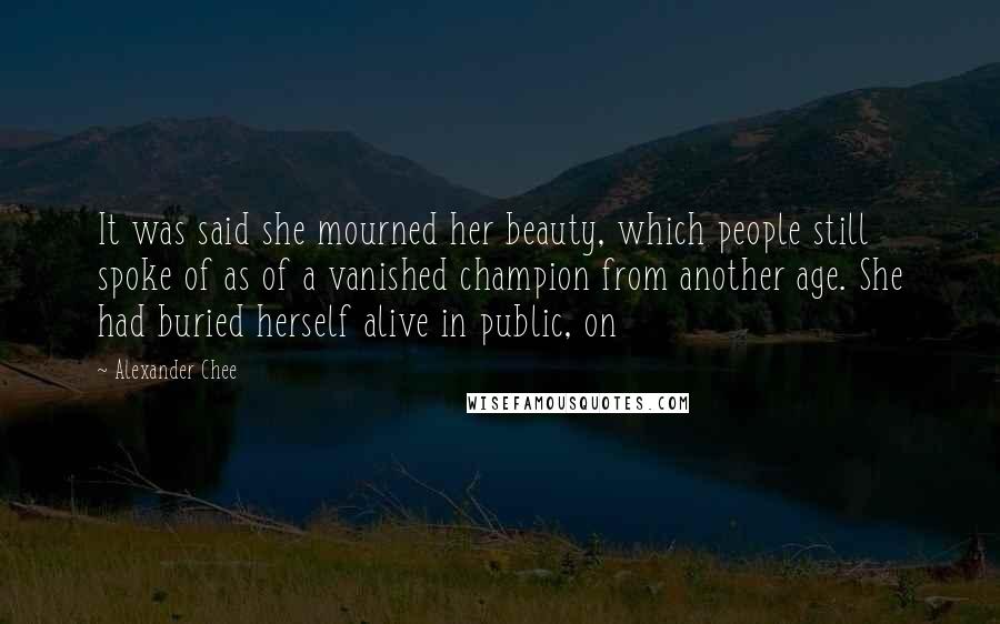 Alexander Chee Quotes: It was said she mourned her beauty, which people still spoke of as of a vanished champion from another age. She had buried herself alive in public, on