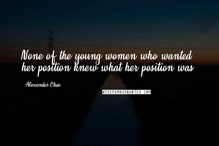 Alexander Chee Quotes: None of the young women who wanted her position knew what her position was.