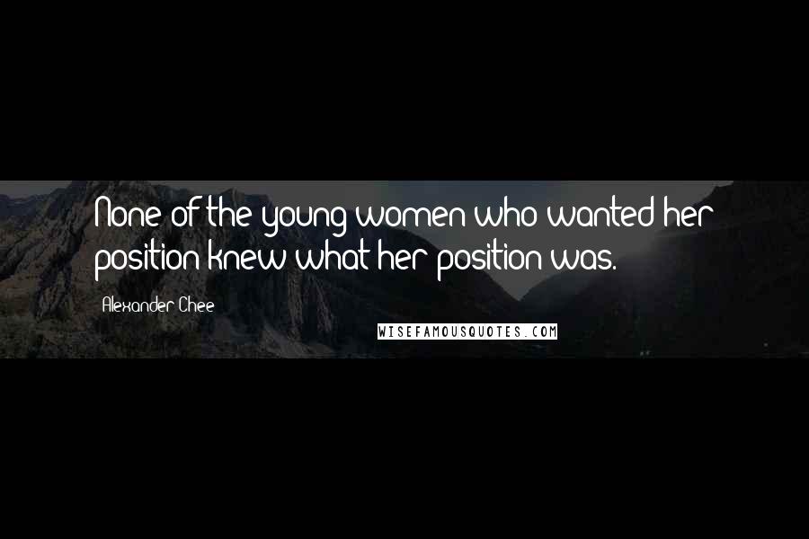 Alexander Chee Quotes: None of the young women who wanted her position knew what her position was.