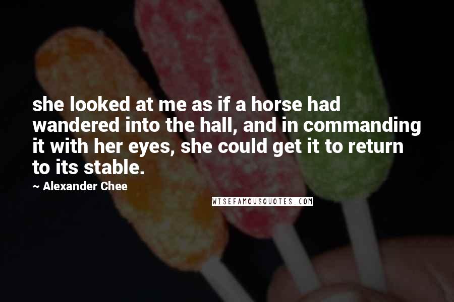 Alexander Chee Quotes: she looked at me as if a horse had wandered into the hall, and in commanding it with her eyes, she could get it to return to its stable.