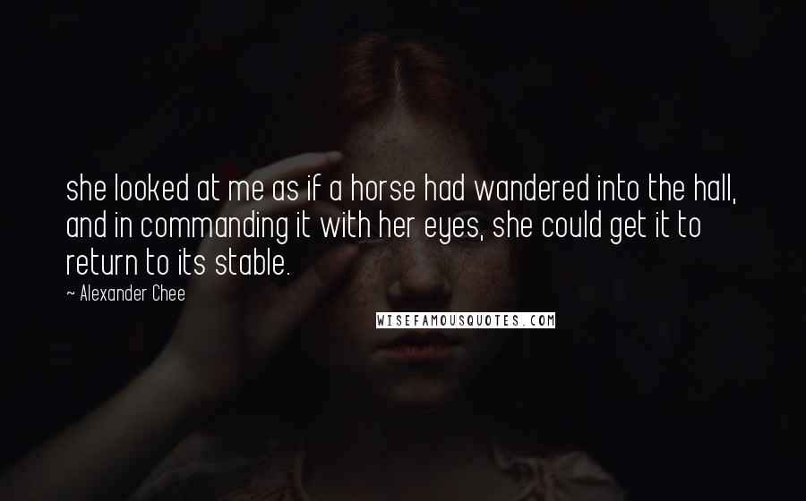 Alexander Chee Quotes: she looked at me as if a horse had wandered into the hall, and in commanding it with her eyes, she could get it to return to its stable.