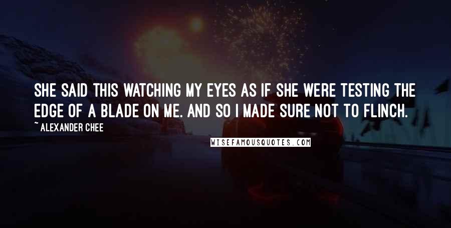 Alexander Chee Quotes: She said this watching my eyes as if she were testing the edge of a blade on me. And so I made sure not to flinch.