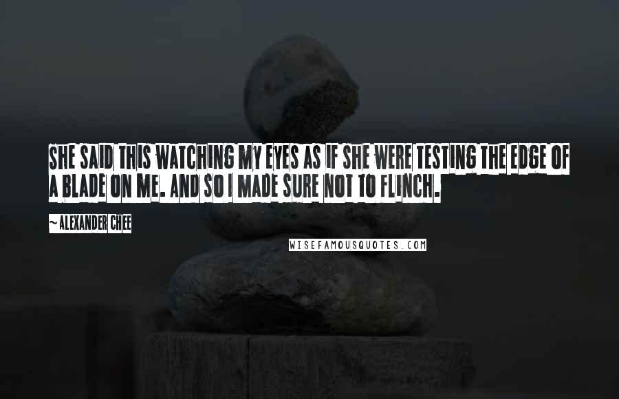 Alexander Chee Quotes: She said this watching my eyes as if she were testing the edge of a blade on me. And so I made sure not to flinch.