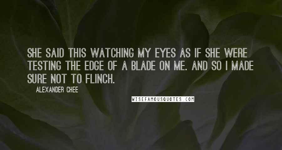 Alexander Chee Quotes: She said this watching my eyes as if she were testing the edge of a blade on me. And so I made sure not to flinch.