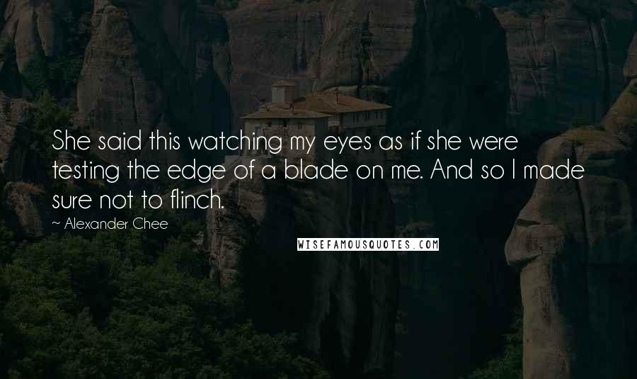 Alexander Chee Quotes: She said this watching my eyes as if she were testing the edge of a blade on me. And so I made sure not to flinch.