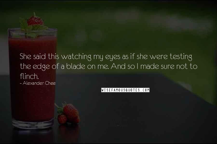 Alexander Chee Quotes: She said this watching my eyes as if she were testing the edge of a blade on me. And so I made sure not to flinch.