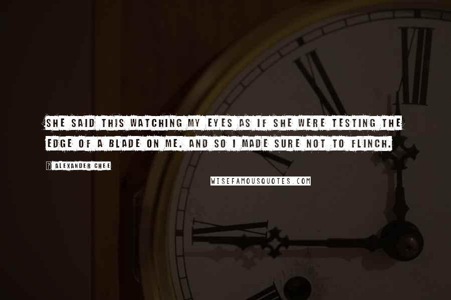 Alexander Chee Quotes: She said this watching my eyes as if she were testing the edge of a blade on me. And so I made sure not to flinch.