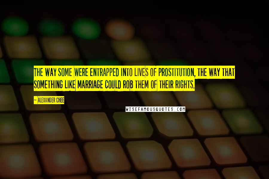 Alexander Chee Quotes: The way some were entrapped into lives of prostitution, the way that something like marriage could rob them of their rights.