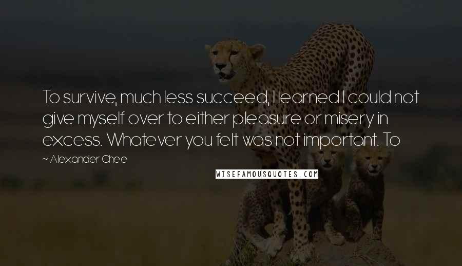 Alexander Chee Quotes: To survive, much less succeed, I learned I could not give myself over to either pleasure or misery in excess. Whatever you felt was not important. To