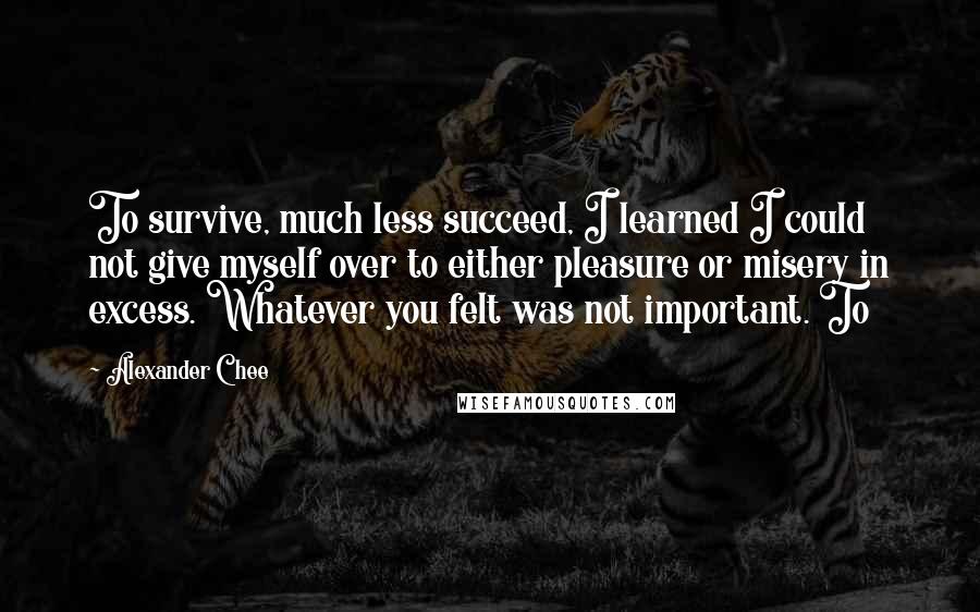 Alexander Chee Quotes: To survive, much less succeed, I learned I could not give myself over to either pleasure or misery in excess. Whatever you felt was not important. To