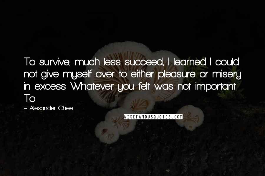 Alexander Chee Quotes: To survive, much less succeed, I learned I could not give myself over to either pleasure or misery in excess. Whatever you felt was not important. To