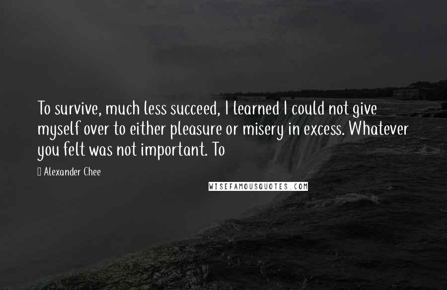 Alexander Chee Quotes: To survive, much less succeed, I learned I could not give myself over to either pleasure or misery in excess. Whatever you felt was not important. To