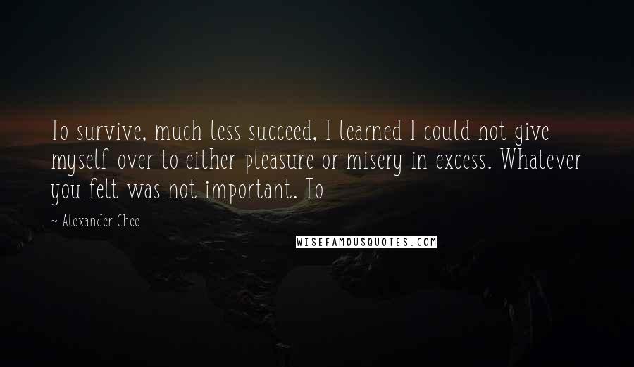 Alexander Chee Quotes: To survive, much less succeed, I learned I could not give myself over to either pleasure or misery in excess. Whatever you felt was not important. To