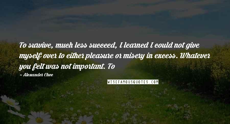 Alexander Chee Quotes: To survive, much less succeed, I learned I could not give myself over to either pleasure or misery in excess. Whatever you felt was not important. To