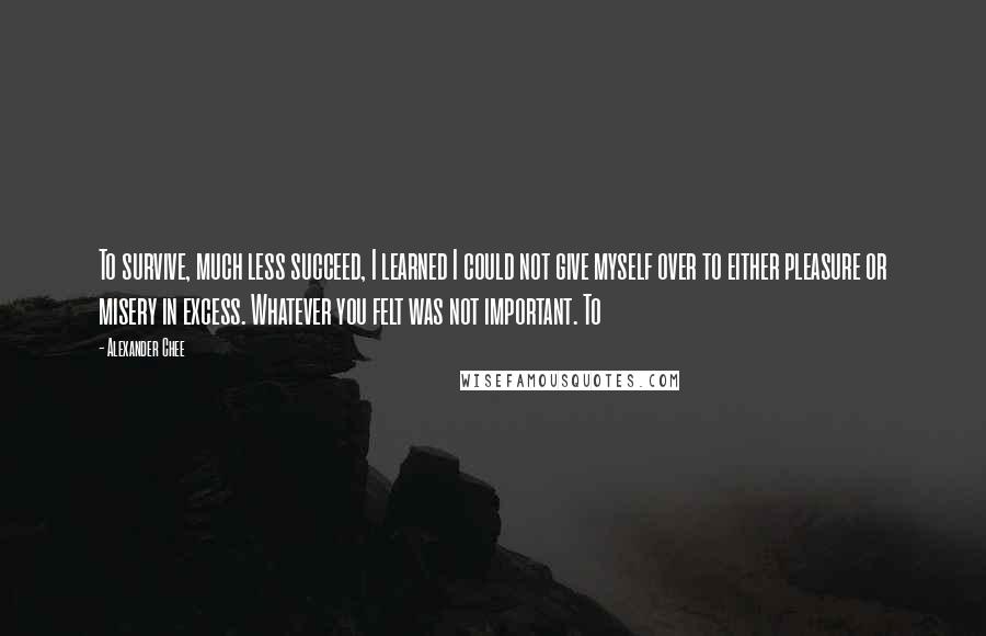 Alexander Chee Quotes: To survive, much less succeed, I learned I could not give myself over to either pleasure or misery in excess. Whatever you felt was not important. To