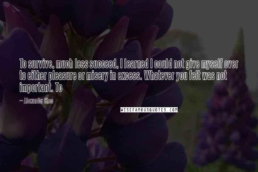 Alexander Chee Quotes: To survive, much less succeed, I learned I could not give myself over to either pleasure or misery in excess. Whatever you felt was not important. To