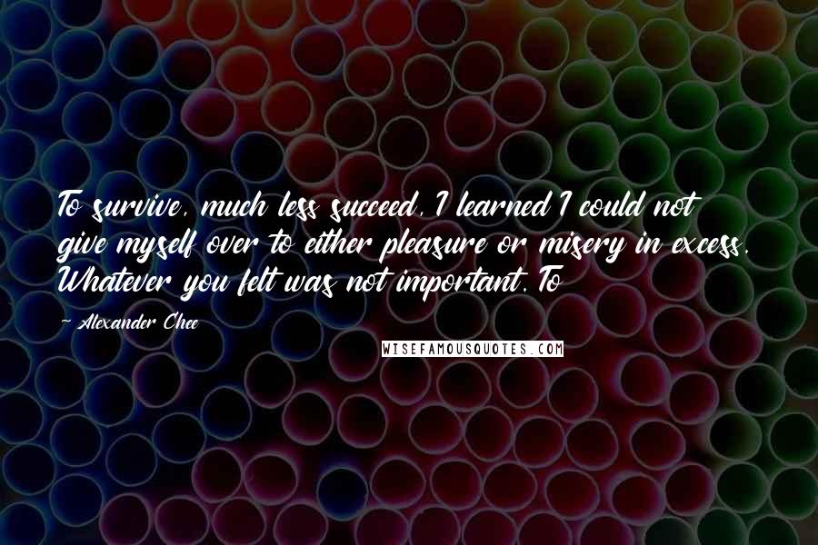 Alexander Chee Quotes: To survive, much less succeed, I learned I could not give myself over to either pleasure or misery in excess. Whatever you felt was not important. To