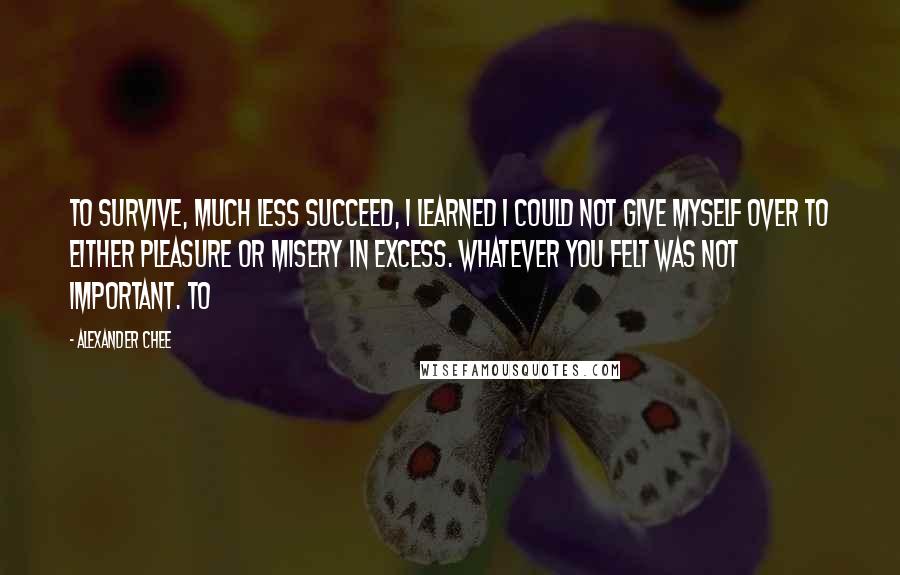 Alexander Chee Quotes: To survive, much less succeed, I learned I could not give myself over to either pleasure or misery in excess. Whatever you felt was not important. To