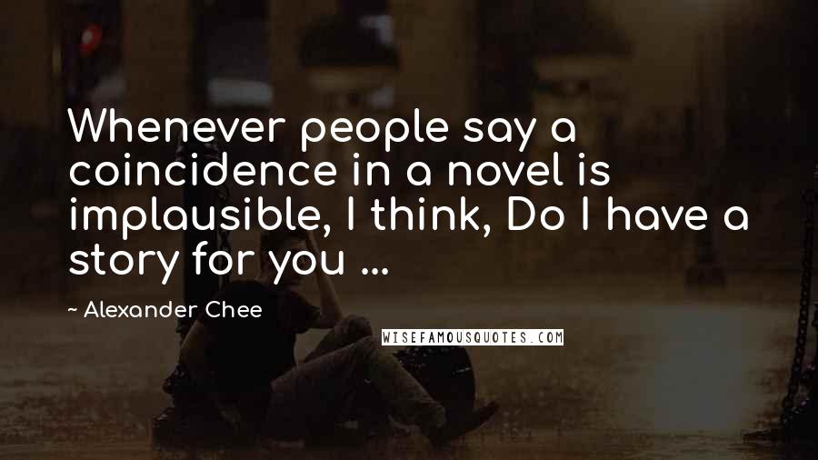 Alexander Chee Quotes: Whenever people say a coincidence in a novel is implausible, I think, Do I have a story for you ...