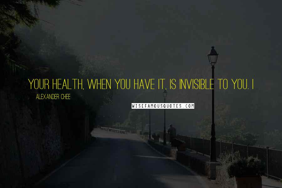 Alexander Chee Quotes: Your health, when you have it, is invisible to you. I