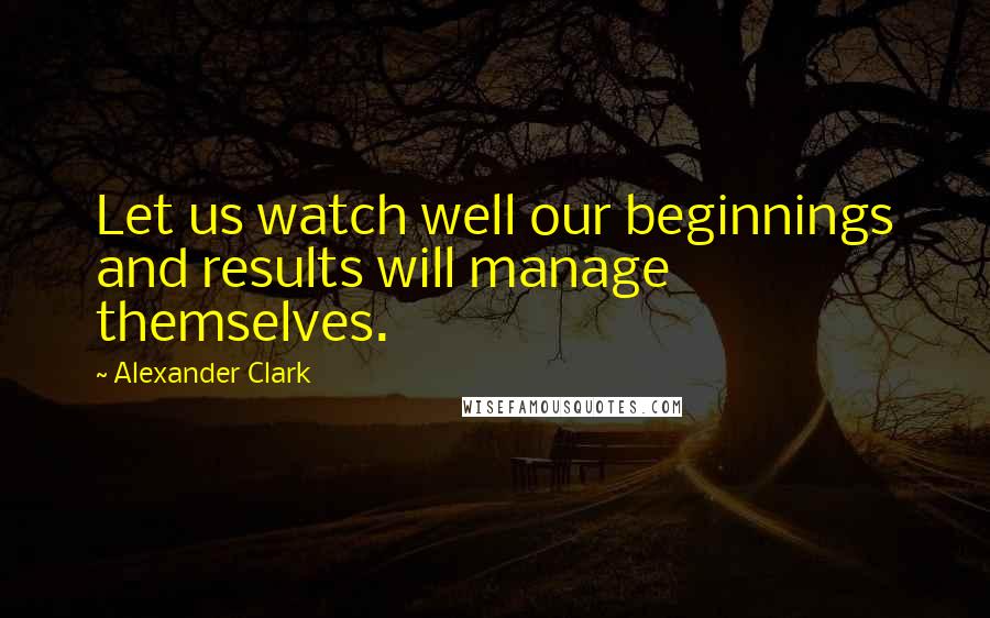 Alexander Clark Quotes: Let us watch well our beginnings and results will manage themselves.