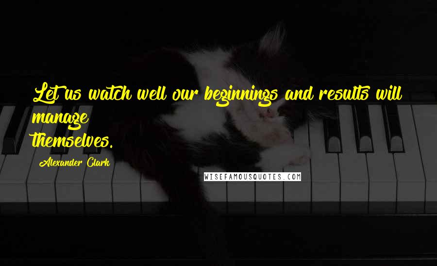 Alexander Clark Quotes: Let us watch well our beginnings and results will manage themselves.