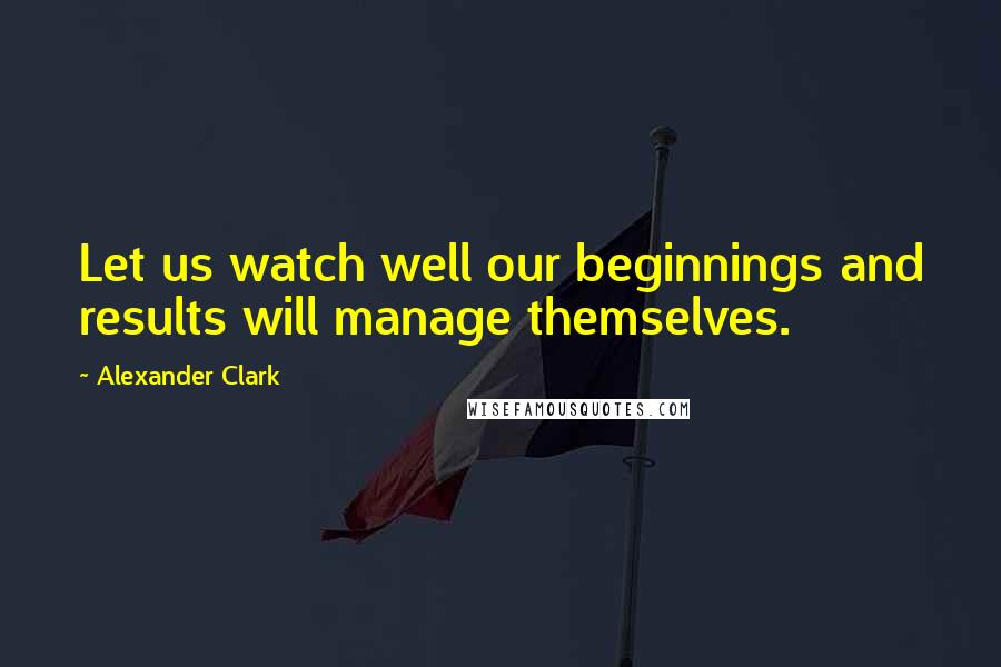 Alexander Clark Quotes: Let us watch well our beginnings and results will manage themselves.