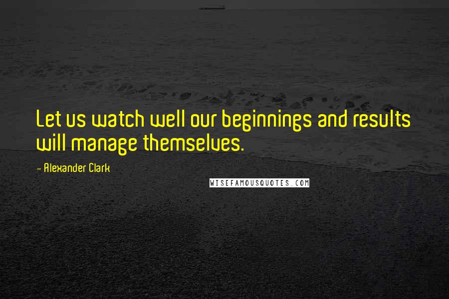 Alexander Clark Quotes: Let us watch well our beginnings and results will manage themselves.