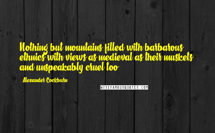 Alexander Cockburn Quotes: Nothing but mountains filled with barbarous ethnics with views as medieval as their muskets, and unspeakably cruel too
