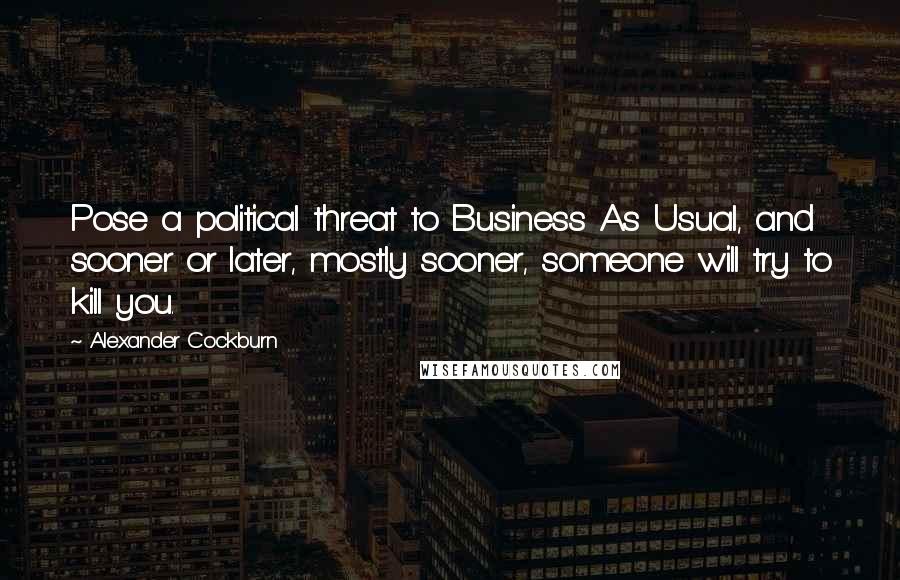 Alexander Cockburn Quotes: Pose a political threat to Business As Usual, and sooner or later, mostly sooner, someone will try to kill you.