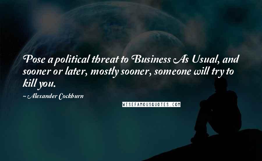 Alexander Cockburn Quotes: Pose a political threat to Business As Usual, and sooner or later, mostly sooner, someone will try to kill you.