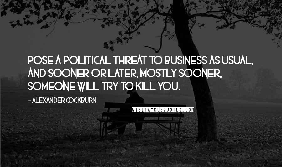 Alexander Cockburn Quotes: Pose a political threat to Business As Usual, and sooner or later, mostly sooner, someone will try to kill you.