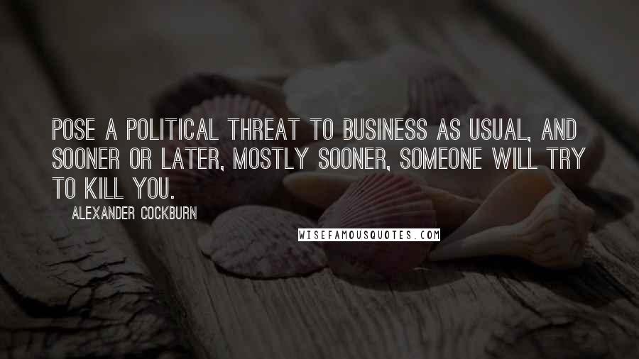 Alexander Cockburn Quotes: Pose a political threat to Business As Usual, and sooner or later, mostly sooner, someone will try to kill you.