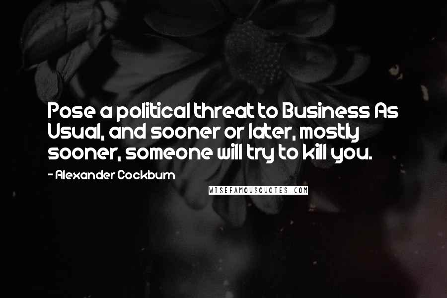 Alexander Cockburn Quotes: Pose a political threat to Business As Usual, and sooner or later, mostly sooner, someone will try to kill you.