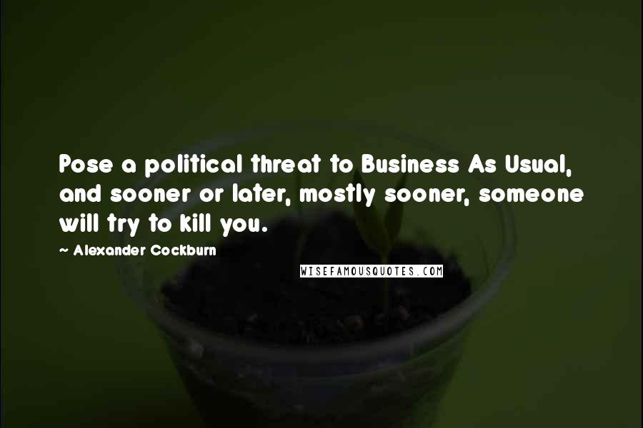 Alexander Cockburn Quotes: Pose a political threat to Business As Usual, and sooner or later, mostly sooner, someone will try to kill you.