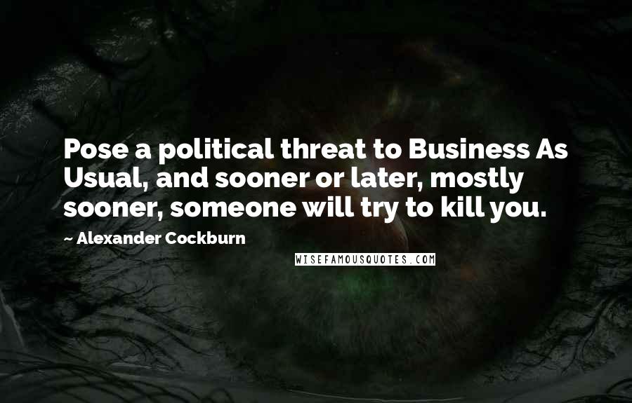 Alexander Cockburn Quotes: Pose a political threat to Business As Usual, and sooner or later, mostly sooner, someone will try to kill you.