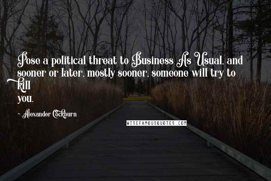 Alexander Cockburn Quotes: Pose a political threat to Business As Usual, and sooner or later, mostly sooner, someone will try to kill you.