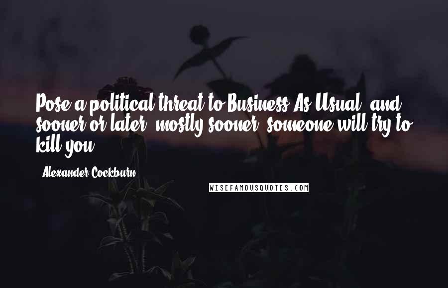 Alexander Cockburn Quotes: Pose a political threat to Business As Usual, and sooner or later, mostly sooner, someone will try to kill you.