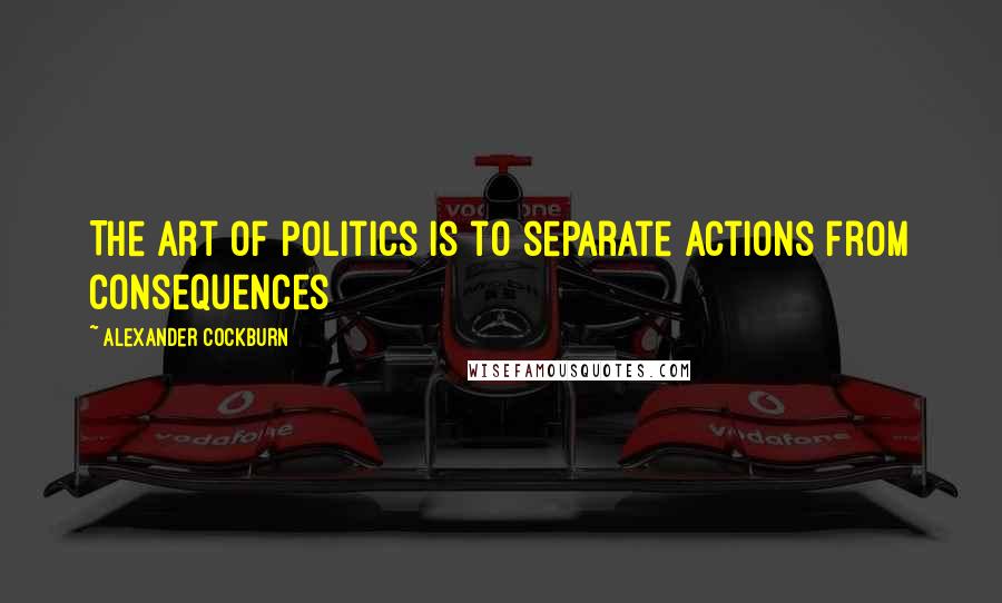Alexander Cockburn Quotes: The art of politics is to separate actions from consequences