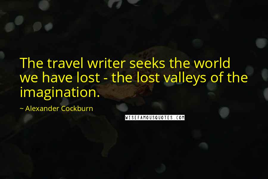 Alexander Cockburn Quotes: The travel writer seeks the world we have lost - the lost valleys of the imagination.