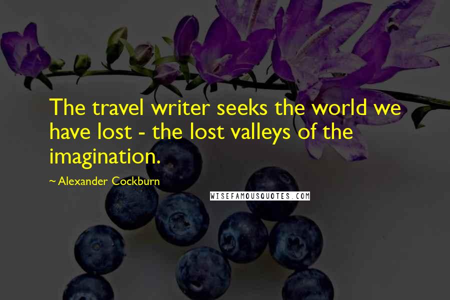 Alexander Cockburn Quotes: The travel writer seeks the world we have lost - the lost valleys of the imagination.