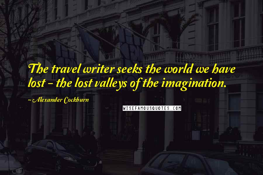 Alexander Cockburn Quotes: The travel writer seeks the world we have lost - the lost valleys of the imagination.