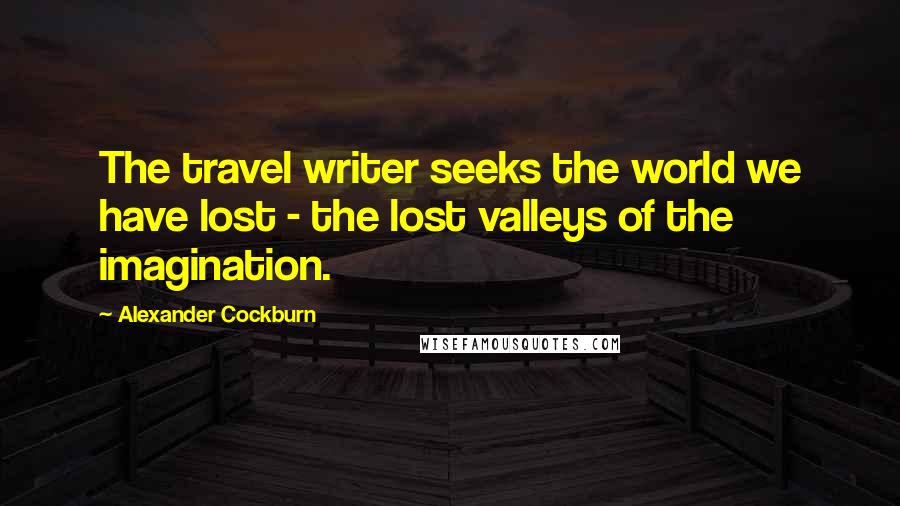 Alexander Cockburn Quotes: The travel writer seeks the world we have lost - the lost valleys of the imagination.