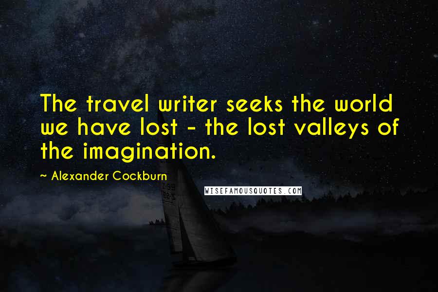 Alexander Cockburn Quotes: The travel writer seeks the world we have lost - the lost valleys of the imagination.