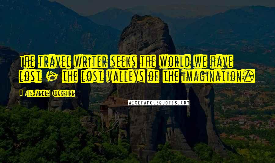 Alexander Cockburn Quotes: The travel writer seeks the world we have lost - the lost valleys of the imagination.