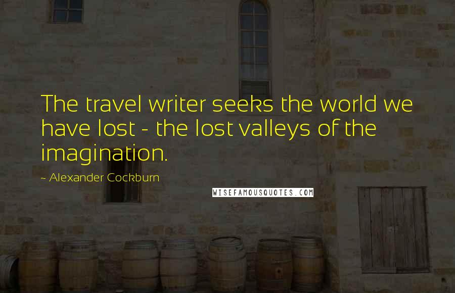 Alexander Cockburn Quotes: The travel writer seeks the world we have lost - the lost valleys of the imagination.