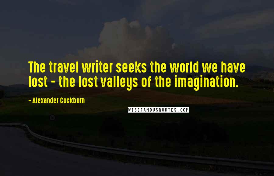 Alexander Cockburn Quotes: The travel writer seeks the world we have lost - the lost valleys of the imagination.