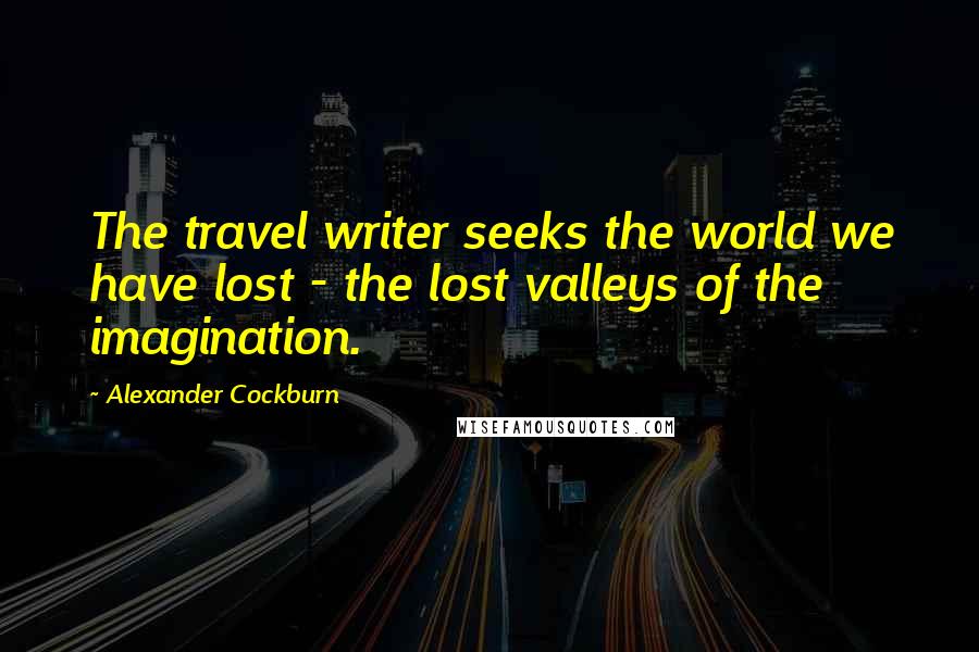 Alexander Cockburn Quotes: The travel writer seeks the world we have lost - the lost valleys of the imagination.