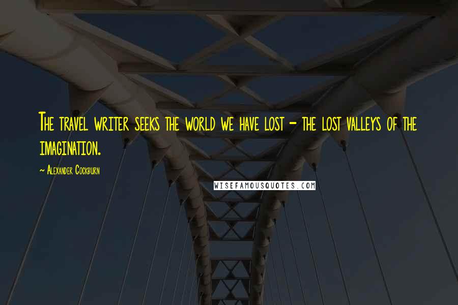 Alexander Cockburn Quotes: The travel writer seeks the world we have lost - the lost valleys of the imagination.